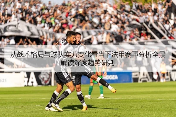 从战术格局与球队实力变化看当下法甲赛事分析全景解读深度趋势研判