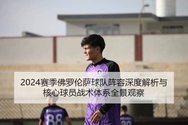 2024赛季佛罗伦萨球队阵容深度解析与核心球员战术体系全景观察
