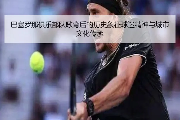 巴塞罗那俱乐部队歌背后的历史象征球迷精神与城市文化传承