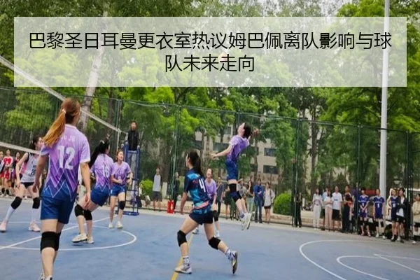 巴黎圣日耳曼更衣室热议姆巴佩离队影响与球队未来走向
